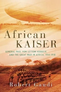 African Kaiser: General Paul Von Lettow-Vorbeck and the Great War in Africa, 1914-1918