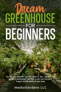 Dream Greenhouse for Beginners: The Ultimate Beginner Course—Build or Buy, Operate, and Garden a Greenhouse Right Now In Your Own Backyard to Grow Healthy Plants All Year Long