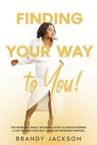 Finding Your Way To You! The Working Family Woman's Guide to Rediscovering a Life of Gratitude, Self-Love and Renewed Purpose