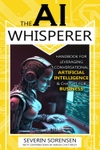 The AI Whisperer: Handbook for Leveraging Conversational Artificial Intelligence & ChatGPT for Business The AI Whisperer Series, Book One