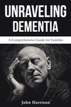 Unraveling Dementia: A Comprehensive Guide for Families By John Harrison